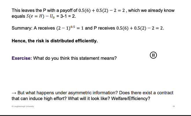 <p>If the P pays 2</p><p>&nbsp;</p><p>Principal is taking the risk, the revenue is the risk, agent has a certain pay off. All of the risk is allocated to the principal. This is socially efficient as the principal isn't worried about the risk, risk neutral, big fish. The risk is allocated to the right person not the agent who doesn’t like it.</p>
