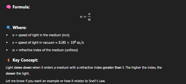 <p>The <strong>speed of light</strong> in a medium is governed by the <strong>refractive index</strong> of that medium. Light <strong>slows down</strong> when it enters a medium with a refractive index <strong>greater than 1</strong>. The higher the index, the <strong>slower</strong> the light</p>
