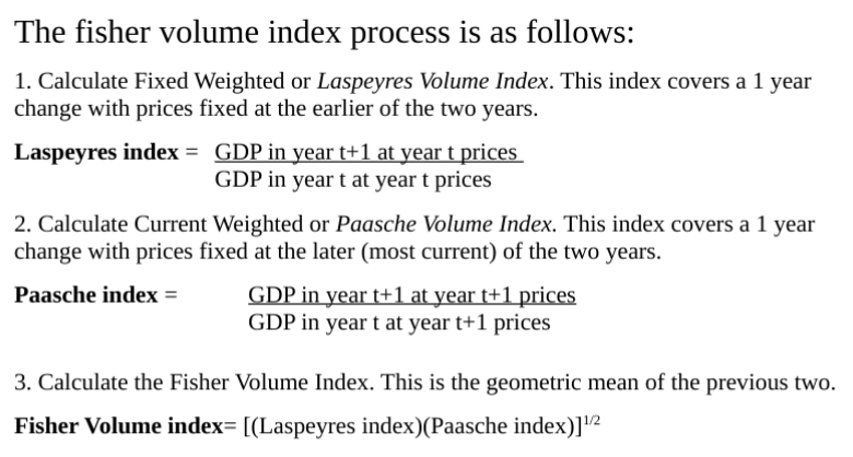 <p><span style="color: green"><strong>3. Chain Fisher Volume Index:</strong></span><span> a combination index which changes the base price and chains across time.</span></p><ul><li><p><span>The chained fisher volume index (for a difference of more than1 year) is determined</span><br><span>by multiplying subsequent indexes.</span></p></li><li><p><span>Ex/ for year 3 it is: (year 1 to 2)×(year 2 to 3).</span></p></li><li><p><span>These indexes give the real growth of GDP between the periods indicated, and as</span><br><span>such Real GDP in subsequent periods should be calculated by multiplying the chain</span><br><span>Fisher index by the initial (base) year GDP (previous periods are the product of the</span><br><span>base year GDP and the inverse of the chain fisher index).</span></p></li></ul><p></p>