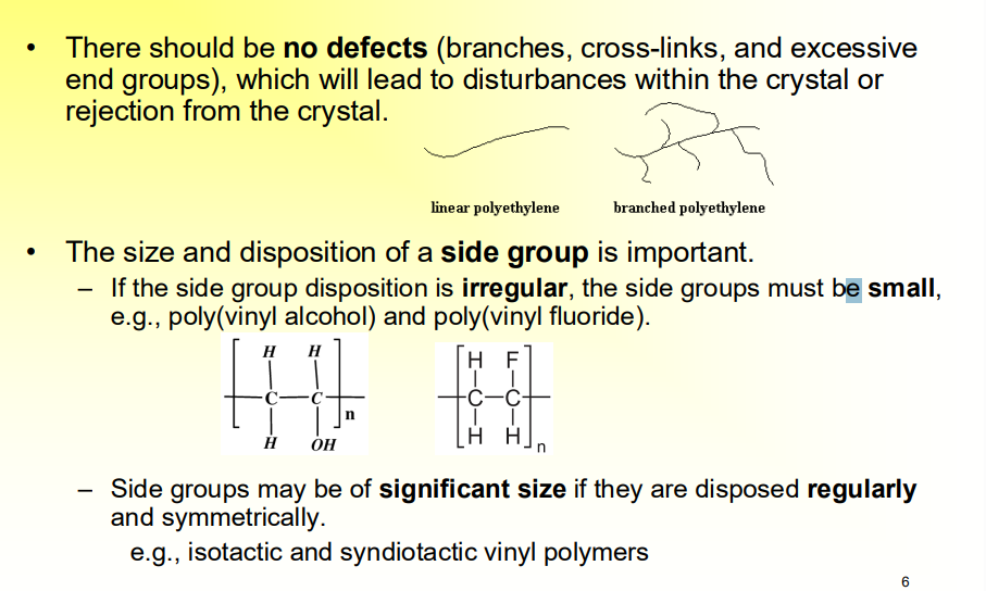 <ul><li><p>There should be no defects (branches, cross-links, and excessive end groups), which will lead to disturbances within the crystal or rejection from the crystal. </p></li><li><p>The size and disposition of a side group is important. </p><ul><li><p>If the side group disposition is irregular, the side groups must be small, e.g., poly(vinyl alcohol) and poly(vinyl fluoride). </p></li><li><p>Side groups may be of significant size if they are disposed regularly and symmetrically. </p><ul><li><p>e.g., isotactic and syndiotactic vinyl polymers</p></li></ul></li></ul></li></ul><p></p>