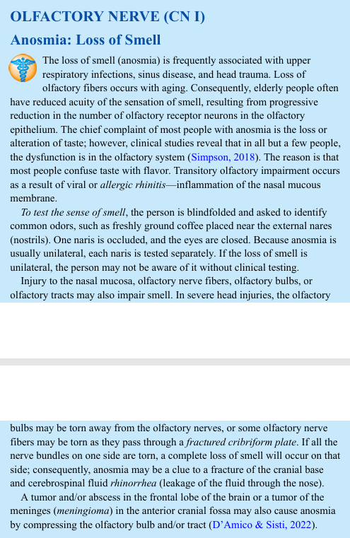 <p>The loss of smell (anosmia) is frequently associated with upper respiratory infections, sinus disease, and head trauma. Loss of olfactory fibers occurs with aging. Consequently, elderly people often have reduced acuity of the sensation of smell, resulting from progressive reduction in the number of olfactory receptor neurons in the olfactory epithelium. The chief complaint of most people with anosmia is the loss or alteration of taste; however, clinical studies reveal that in all but a few people, the dysfunction is in the olfactory system (Simpson, 2018). The reason is that most people confuse taste with flavor. Transitory olfactory impairment occurs as a result of viral or allergic rhinitis—inflammation of the nasal mucous membrane. To test the sense of smell, the person is blindfolded and asked to identify common odors, such as freshly ground coffee placed near the external nares (nostrils). One naris is occluded, and the eyes are closed. Because anosmia is usually unilateral, each naris is tested separately. If the loss of smell is unilateral, the person may not be aware of it without clinical testing. Injury to the nasal mucosa, olfactory nerve fibers, olfactory bulbs, or olfactory tracts may also impair smell. In severe head injuries, the olfactory bulbs may be torn away from the olfactory nerves, or some olfactory nerve fibers may be torn as they pass through a fractured cribriform plate. If all the nerve bundles on one side are torn, a complete loss of smell will occur on that side; consequently, anosmia may be a clue to a fracture of the cranial base and cerebrospinal fluid rhinorrhea (leakage of the fluid through the nose). A tumor and/or abscess in the frontal lobe of the brain or a tumor of the meninges (meningioma) in the anterior cranial fossa may also cause anosmia by compressing the olfactory bulb and/or tract (D’Amico &amp; Sisti, 2022).</p>