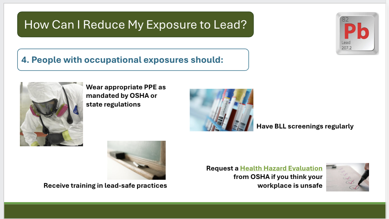 <ul><li><p>Eat a healthy diet w/ adequate calcium and iron because malnutrition, particularly calcium deficiency, increases the risk of lead absorption</p></li><li><p>Keep up with food recalls and consumer product testing</p></li><li><p>know signs of lead poisoning such as unexplained fatigue, memory problems, joint pain, behavioral issues</p></li><li><p>get tested if your’re at high risk or have symptoms: a simple test of blood lead levels will suffice </p></li><li><p>People in homes built before 1986 should check their home’s lead inspection history and maintain their house by keeping painted surfaces in good condition; keep home clean and wipe up dust; use filters (NSF/ANSI 53 or 58) and run the tap for 1 min in the morning</p></li><li><p>People with occupational exposures should:</p><ul><li><p>wear PPE as mandated by OSHA or state regulations</p></li><li><p>receive training in lead-safe practices</p></li><li><p>have BLL screenings regularly</p></li><li><p>request a health hazard evalutation from OSHA if you think your workplace is not safe</p></li></ul></li></ul><p></p>
