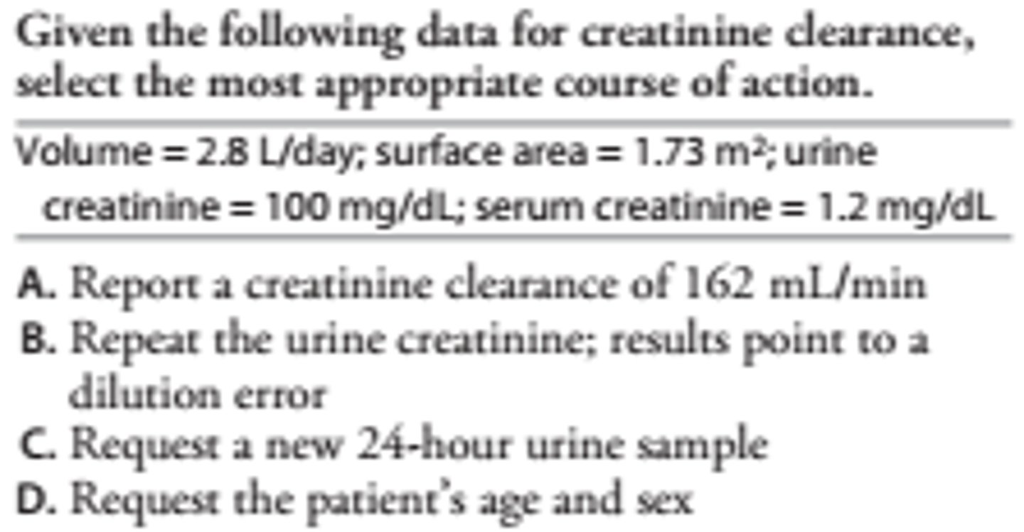 <p>C<br>A calculated clearance in excess of 140 mL/min is greater than the upper physiological limit. The high volume per day suggests addition of H2 O to the sample. The result should be considered invalid.</p>