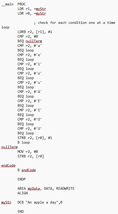 <p>__main	PROC</p><p>		LDR r0, =string				</p><p>		LDR r1, =string		</p><p>loop	LDRB r2, [r1], #1</p><p>		CMP r1, #0 </p><p>		BEQ end</p><p>		CMP r2, #'a'</p><p>		BEQ loop</p><p>		</p><p>		CMP r2, #'U'</p><p>		BEQ loop </p><p>		STRB r2, [r0], #1 </p><p>		B loop</p><p>end </p><p>		MOV r2, #0 </p><p>		STRB r2, [r0]</p><p>stop 	B 		stop     	</p><p>	</p><p>	ENDP</p><p>					</p><p>	ALIGN			</p><p>	AREA    myData, DATA, READWRITE</p><p>	ALIGN</p><p>string	DCD		'String', 0</p><p>	END</p><p></p>