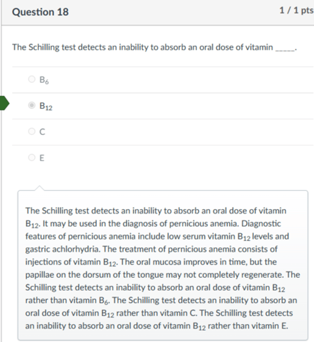 <p>B12</p><p>The Schilling test detects an inability to absorb an oral dose of vitamin B12. It may be used in the diagnosis of pernicious anemia. Diagnostic features of pernicious anemia include low serum vitamin B12 levels and gastric achlorhydria. The treatment of pernicious anemia consists of injections of vitamin B12. The oral mucosa improves in time, but the papillae on the dorsum of the tongue may not completely regenerate. The Schilling test detects an inability to absorb an oral dose of vitamin B12 rather than vitamin B6. The Schilling test detects an inability to absorb an oral dose of vitamin B12 rather than vitamin C. The Schilling test detects an inability to absorb an oral dose of vitamin B12 rather than vitamin E.</p>
