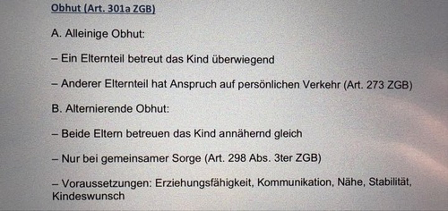 <p>A. Alleinige Obhut:</p><p>- Ein Elternteil betreut das Kind überwiegend</p><p>- Anderer Elternteil hat Anspruch auf persönlichen Verkehr (Art. 273 ZGB)</p><p>B. Alternierende Obhut:</p><p>- Beide Eltern betreuen das Kind annähernd gleich</p><p>- Nur bei gemeinsamer Sorge (Art. 298 Abs. 2ter ZGB)</p><p>- Voraussetzungen: Erziehungsfähigkeit, Kommunikation, Nähe, Stabilität, Kindeswunsch</p>
