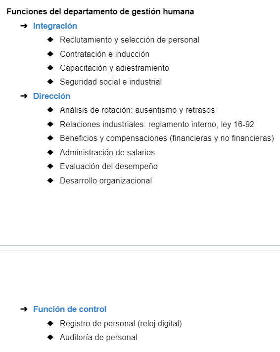 <ol><li><p><strong>Integración</strong>: Reclutamiento y selección de personal, Contratación e inducción, Capacitación y adiestramiento, Seguridad social e industrial</p></li></ol><ol start="2"><li><p><strong>Dirección</strong>. Análisis de rotación: ausentismo y retrasos, Relaciones industriales: reglamento interno, ley 16-92, Beneficios y compensaciones (financieras y no financieras), Administración de salarios</p><p></p><p>3. <strong>Función de control. </strong>Registro de personal (reloj digital), Auditoría de personal</p></li></ol><p></p>