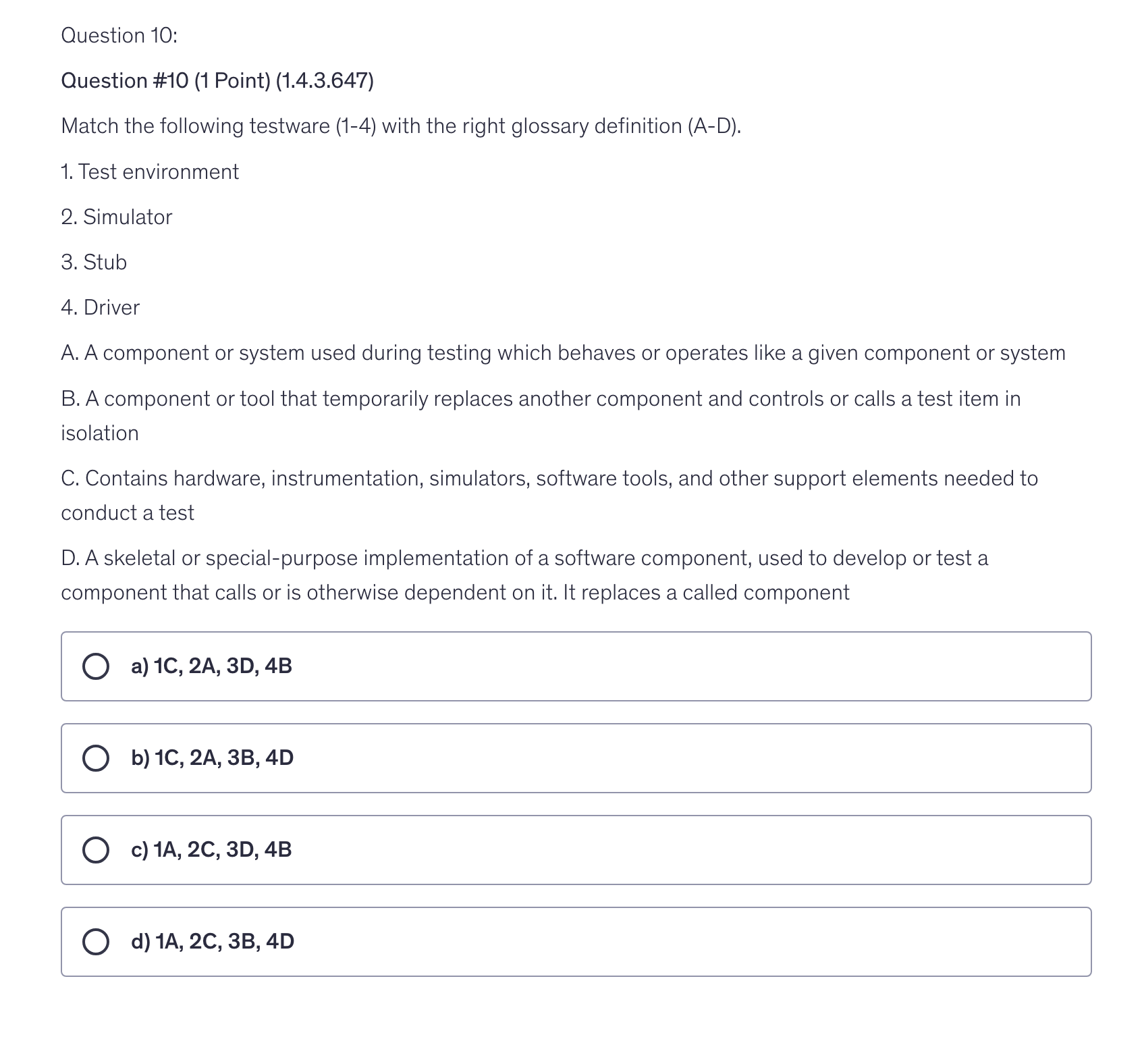 <p>Match the following testware (1-4) with the right glossary definition (A-D).</p><p>1. Test environment</p><p>2. Simulator</p><p>3. Stub</p><p>4. Driver</p><p>A. A component or system used during testing which behaves or operates like a given component or system</p><p>B. A component or tool that temporarily replaces another component and controls or calls a test item in isolation</p><p>C. Contains hardware, instrumentation, simulators, software tools, and other support elements needed to conduct a test</p><p>D. A skeletal or special-purpose implementation of a software component, used to develop or test a component that calls or is otherwise dependent on it. It replaces a called component</p>