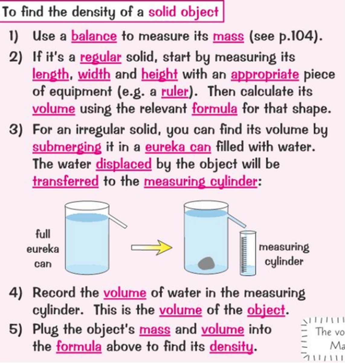 <p>1) Use a scale to measure mass</p><p>2) Measure it volume ( of regular use volume equation)</p><p>3) For an irregular solid, you can work out its volume by how much space it takes up in water</p><p>4) Using a eureka can, you place the object in water; after next to the can have a measuring cylinder</p><p>5) Measure the amount in the measuring cylinder.</p><p>6) Use the formula for density</p>