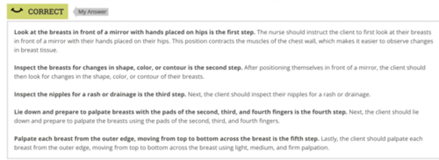 <p>Rationale:</p><p>Look at the breasts in front of a mirror with hands placed on hips is the first step. The nurse should instruct the client to first look at their breasts in front of a mirror with their hands placed on their hips. This position contracts the muscles of the chest wall, which makes it easier to observe changes in breast tissue.</p><p>Inspect the breasts for changes in shape, color, or contour is the second step. After positioning themselves in front of a mirror, the client should then look for changes in the shape, color, or contour of their breasts.</p><p>Inspect the nipples for a rash or drainage is the third step. Next, the client should inspect their nipples for a rash or drainage.</p><p>Lie down and prepare to palpate breasts with the pads of the second, third, and fourth fingers is the fourth step. Next, the client should lie down and prepare to palpate the breasts using the pads of the second, third, and fourth fingers.</p><p>Palpate each breast from the outer edge, moving from top to bottom across the breast is the fifth step. Lastly, the client should palpate each breast from the outer edge, moving from top to bottom across the breast using light, medium, and firm palpation.</p>