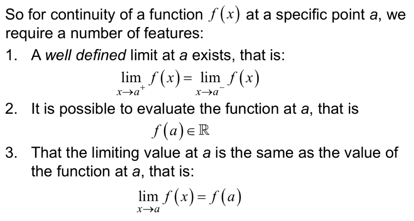 <ol><li><p>The value of the function approaching from the left (below) = value of function approaching from right (above) - so basically <strong>if limit exists </strong>> if not limit doesn’t exist</p></li><li><p>You can plug x = a into a function and get a REAL NUMBER</p></li><li><p>The limit = the function value at point a > if not there is a ‘jump’ or mismatch</p></li></ol><p></p>