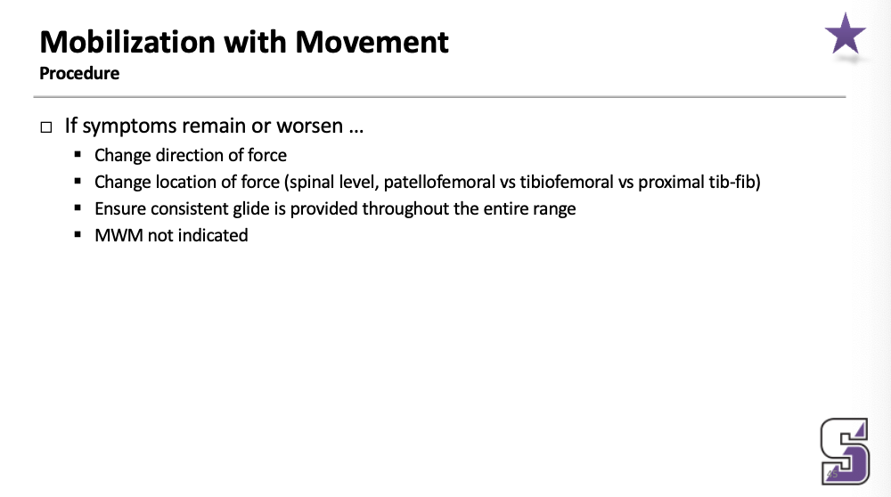 <ul><li><p><span>If symptoms remain or worsen …</span></p><ul><li><p><span>Change direction of force</span></p></li><li><p><span>Change location of force (spinal level, patellofemoral vs tibiofemoral vs proximal tib-fib)</span></p></li><li><p><span>Ensure consistent glide is provided throughout the entire range</span></p></li><li><p><span>MWM not indicated</span></p></li></ul></li></ul><p></p>