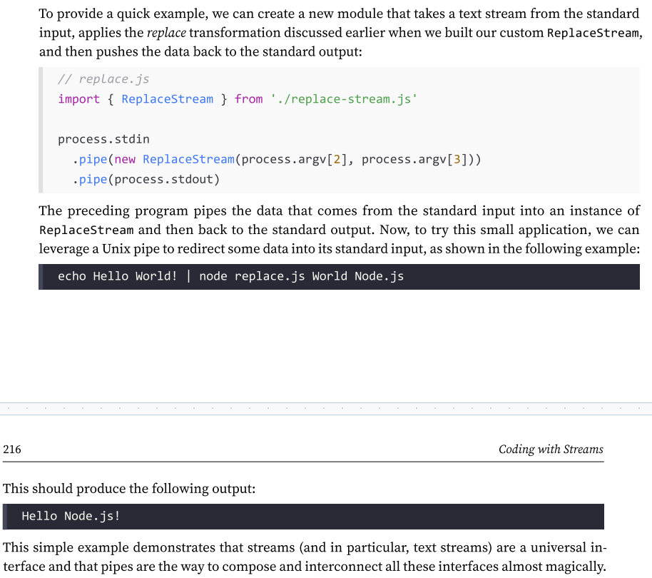 <p>Piping two streams together will create suction, which allows the data to flow automatically to the writable stream, so there is no need to call read() or write(), </p><p>but most importantly, there is no need to control the backpressure anymore, because it’s automatically taken care of.</p>