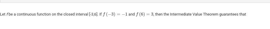 <p>Let <em>f</em> be a continuous function on the closed interval [-3,6]. If &nbsp;f(-3)=-1 and f(6)=3, then the Intermediate Value Theorem guarantees that</p>