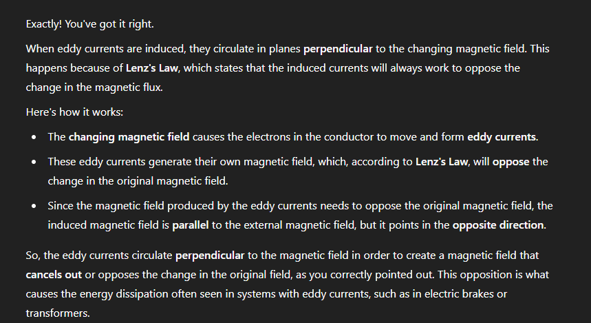 <p>A = Reduce NOT eliminate</p><p>B = Eddy currents <strong>oppose flux changes</strong>, and cause <strong>energy loss</strong> and <strong>heating</strong>, but they <strong>don’t directly reduce the magnetic field strength</strong> generated by the coil. They mainly make the system <strong>less efficient</strong> and <strong>slightly resist fast changes</strong> in flux.</p><p><strong>C) They increase if the peak current in the secondary coil increases.</strong> </p><p class=""><span data-name="check_mark_button" data-type="emoji">✅</span> <strong>Correct!</strong></p><p> </p><ul><li><p class="">More current in the secondary → greater changing magnetic field → <strong>greater change in flux</strong></p></li><li><p class="">This induces <strong>larger eddy currents</strong> in the core.</p></li></ul><p class=""></p><p class=""><strong>D) They circulate around the core in the direction of the magnetic field.</strong> </p><p class=""><span data-name="small_orange_diamond" data-type="emoji">🔸</span> <strong>Incorrect.</strong></p><p> </p><ul><li><p class="">Eddy currents are <strong>perpendicular</strong> to the changing magnetic field — they circulate in planes <strong>at right angles</strong> to the magnetic field lines, not <em>along</em> them. (Lenz’s law - perpendicular </p></li></ul><p></p>