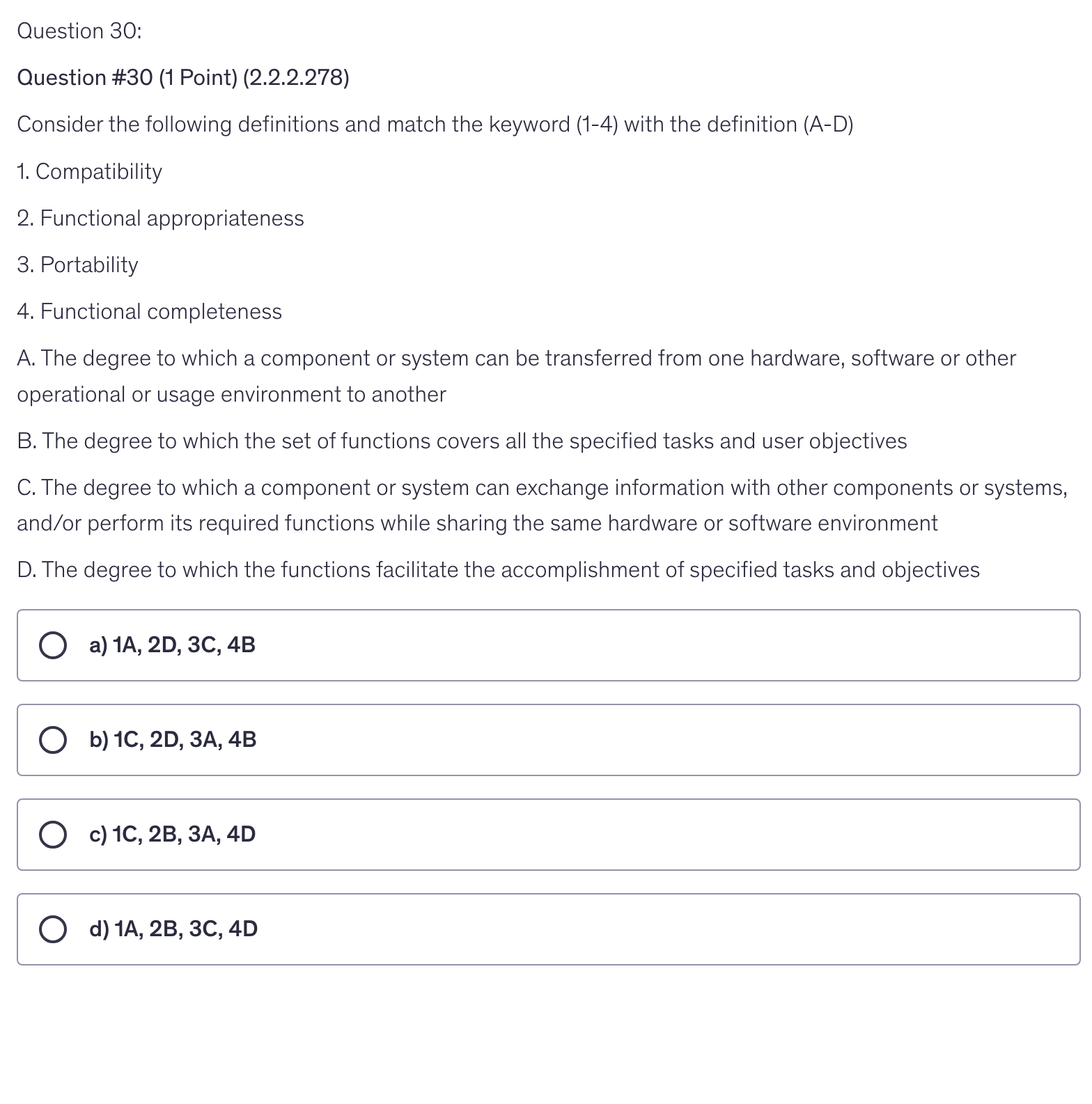 <p>Consider the following definitions and match the keyword (1-4) with the definition (A-D)</p><p>1. Compatibility</p><p>2. Functional appropriateness</p><p>3. Portability</p><p>4. Functional completeness</p><p>A. The degree to which a component or system can be transferred from one hardware, software or other operational or usage environment to another</p><p>B. The degree to which the set of functions covers all the specified tasks and user objectives</p><p>C. The degree to which a component or system can exchange information with other components or systems, and/or perform its required functions while sharing the same hardware or software environment</p><p>D. The degree to which the functions facilitate the accomplishment of specified tasks and objectives</p>