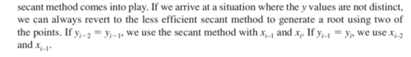 <p>If the three y values are not distinct (i.e., yi-2 = yi-1 or yi-1 = yi), an inverse quadratic function does not exist.<br><br>If we arrive at a situation where the y values are not distinct, we can always revert to the less efficient secant method to generate a root using two of the points. If yi 2 yi 1, we use the secant method with xi-1 and xi. If yi-1 yi, we use xi-2 and xi-1.</p>