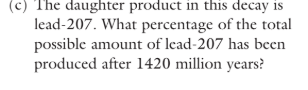 <p>The daughter product in this decay is</p><p>lead-207. What percentage of the total</p><p>possible amount of lead-207 has been</p><p>produced after 1420 million years?</p>