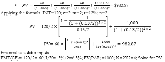 <p>What is the fair present value (PV) of a 2-year, $1000 par value bond; 12% coupon rate paid semiannually; with a required rate of return (r) of 13%?</p><p>Coupon payment (CF)=0.12 x 1000 = 120 annually, or 120/2 = $60 semiannually.   r=13%/2= 6.5% semiannually. Last (fourth) payment includes principal (1000) + interest (60): </p><p></p>