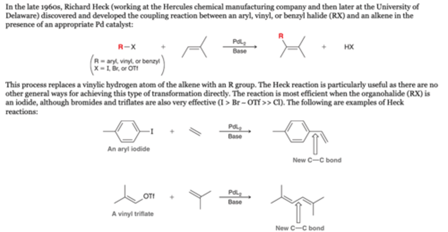 <p>-the coupling reaction between an aryl, vinyl, or benzyl halide (RX) and an alkene in the presence of an appropriate Pd catalyst:. This process replaces a vinylic hydrogen atom of the alkene with an R group.</p><p>-The reaction is most efficient when the organohalide (RX) is an iodide, although bromides and triflates are also very effective (I &gt; Br ∼ OTf &gt;&gt; Cl). The following are examples of Heck reactions:</p><p>Reagents</p><p>1. PdL2, base</p>