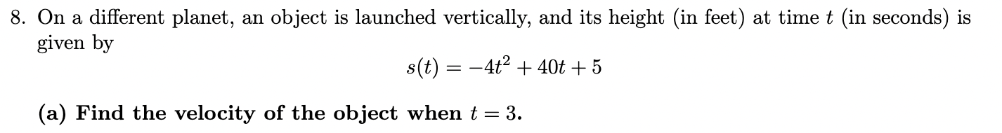 <p>O<span>n a different planet, an object is launched vertically, and its height (in feet) at time t (in seconds) is given by… </span><br><span>a.) Find the velocity of the object when t=3. </span><br><span>b.) Find the acceleration of the object when t=3. </span></p>