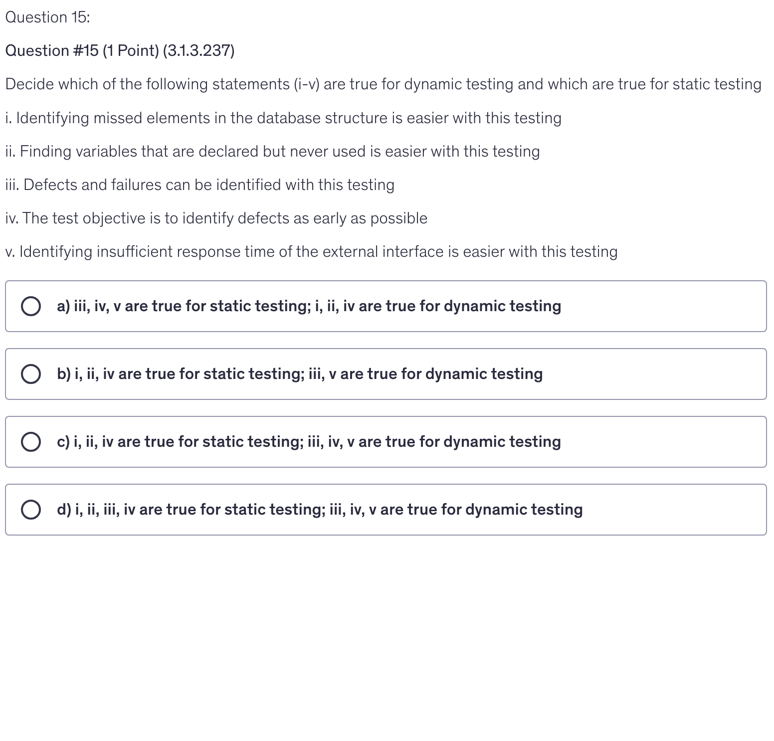 <p>Decide which of the following statements (i-v) are true for dynamic testing and which are true for static testing</p><p>i. Identifying missed elements in the database structure is easier with this testing</p><p>ii. Finding variables that are declared but never used is easier with this testing</p><p>iii. Defects and failures can be identified with this testing</p><p>iv. The test objective is to identify defects as early as possible</p><p>v. Identifying insufficient response time of the external interface is easier with this testing</p>