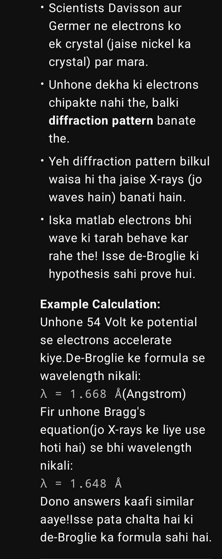 <p><span data-name="small_blue_diamond" data-type="emoji">🔹</span> Background</p><p></p><p>De Broglie ne bola tha ki electrons ka dual nature hota hai → particle bhi hai aur wave bhi.</p><p></p><p>Agar electron wave hai, toh uska diffraction (tirchha bikharna) aur interference possible hona chahiye (jaise X-rays crystals se diffract hote hain).</p><p></p><p>Is baat ko experimentally prove kiya Davisson aur Germer ne 1927 mai.</p><p></p><p>---</p><p></p><p><span data-name="small_blue_diamond" data-type="emoji">🔹</span> Experiment Setup</p><p></p><p>1. Electron source:</p><p></p><p>Ek heated filament se electrons nikale.</p><p></p><p>Unko ek potential difference (40V–68V) se accelerate kiya → iska matlab unhe energy mili.</p><p></p><p></p><p>2. Collimator:</p><p></p><p>Yeh ek slit hota hai jo electron beam ko straight aur narrow banata hai.</p><p></p><p></p><p>3. Nickel Crystal Plate:</p><p></p><p>Electron beam ko nickel plate pe focus kiya gaya.</p><p></p><p>Nickel crystal ke atoms ke layers ek tarah ke "diffraction grating" banate hain.</p><p></p><p></p><p>4. Detector (Movable Collector + Galvanometer):</p><p></p><p>Nickel plate se jo electrons reflect hote hain, unko alag–alag angles pe measure kiya detector se.</p><p></p><p>Detector current (galvanometer) ke through electrons ke number ko record karta tha.</p><p></p><p>---</p><p></p><p><span data-name="small_blue_diamond" data-type="emoji">🔹</span> Observation</p><p></p><p>Electrons jab nickel plate se takraaye, toh simple reflection ke alawa unhone diffraction pattern dikhaya.</p><p></p><p>Matlab kuch specific angles pe zyada intensity mili (jaise constructive interference hota hai).</p><p></p><p>Particularly, 54 V accelerating potential pe aur 50° angle pe maximum intensity mili.</p><p></p><p>---</p><p></p><p><span data-name="small_blue_diamond" data-type="emoji">🔹</span> Explanation with De Broglie + Bragg’s Law</p><p></p><p>De Broglie ke hisaab se electron ka wavelength:</p><p></p><p></p><p>\lambda = \frac{h}{mv}</p><p></p><p>Experiment ke hisaab se jo λ nikla (≈1.65 Å) woh same tha jo Bragg’s diffraction law se aata hai for nickel crystal planes:</p><p></p><p>2d \sin \theta = n\lambda</p><p></p><p>Yani electron truly wave behave kar raha tha, jaise X-rays karte hain.</p><p></p><p><span data-name="small_blue_diamond" data-type="emoji">🔹</span> Conclusion</p><p></p><p><span data-name="check_mark" data-type="emoji">✔</span> Experiment ne de Broglie hypothesis ko prove kar diya → electron waves bhi hote hain.</p><p><span data-name="check_mark" data-type="emoji">✔</span> Yahi se Wave–Particle Duality solid ho gaya.</p><p><span data-name="check_mark" data-type="emoji">✔</span> Isi wajah se Electron diffraction ek accepted fact hai.</p><p></p><p>---</p><p></p><p><span data-name="small_blue_diamond" data-type="emoji">🔹</span> Bonus Info</p><p></p><p>Davisson aur G.P. Thomson ne 1937 ka Nobel Prize share kiya electron diffraction discover karne ke liye.</p><p></p><p>Interestingly, J.J. Thomson (G.P. Thomson ke father) ko pehle hi electron discovery ke liye Nobel mila tha! Matlab father ne electron ko "particle" dikhaya aur beta ne "wave" dikhaya <span data-name="grinning_face_with_closed_eyes" data-type="emoji">😄</span>.</p><p></p>