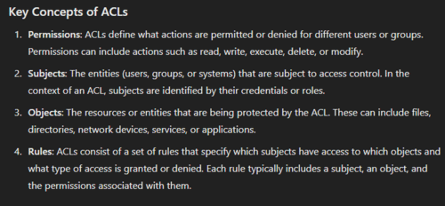 <p>a list of permissions associated with a network resource or object that specifies which users or systems are allowed or denied access to that resource. ACLs are used to enforce security policies and control access to resources based on various criteria.</p>
