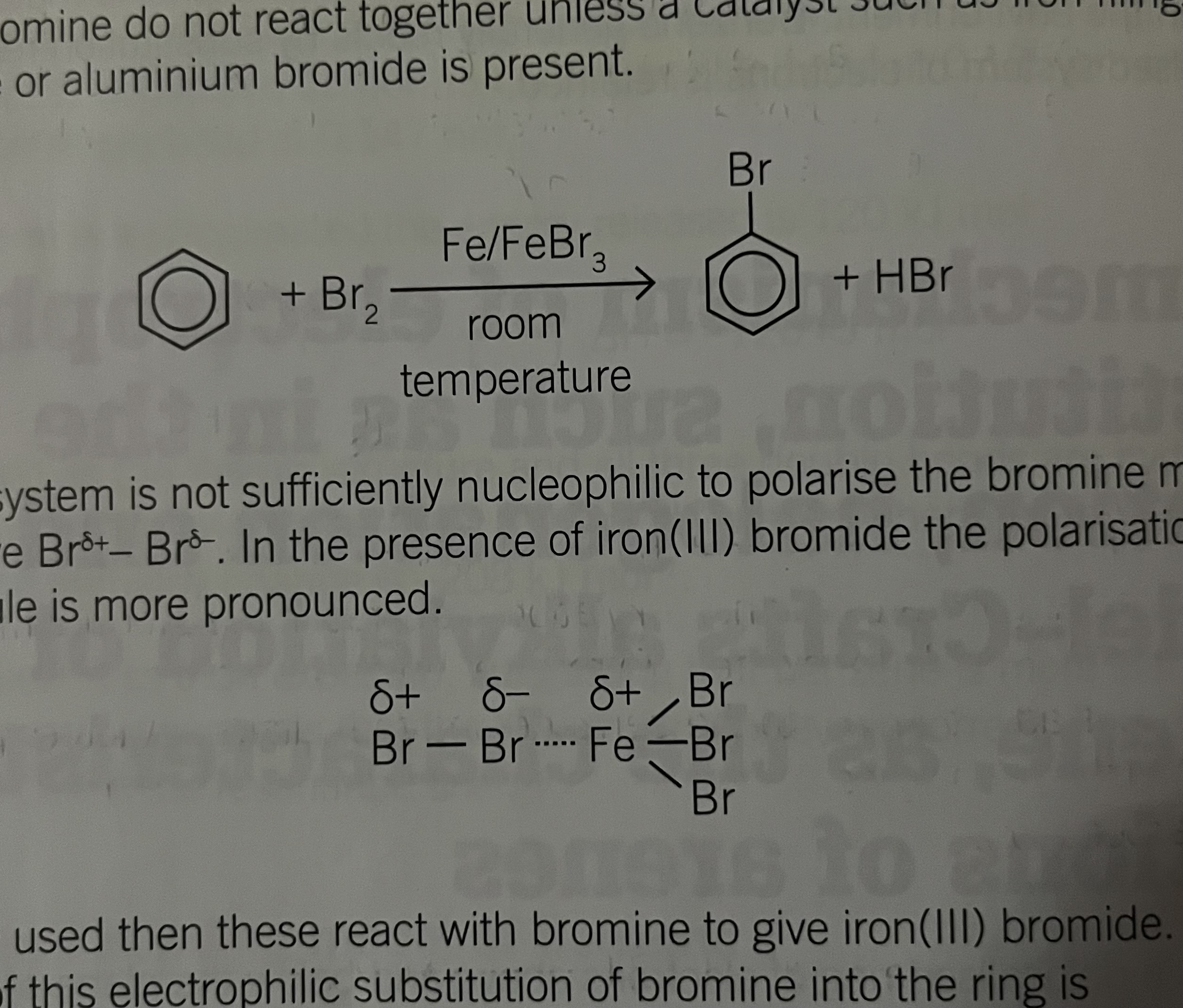 <p>bromine and benzene do not react together unless a catalyst is used eg. Fe/FeBr3/AlBr3</p><p>Pi Electron System is not sufficiently nucleophilic to polarise the bromine In the presence of iron bromide, the colonisation of bromine molecule is more pronounced</p><p></p><p>Br-Br is polarised, delta + and - by the pi electron system </p><p>polarised by the eletron deficient iron in catalyst </p>