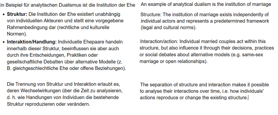 <p>Ein Beispiel für analytischen Dualismus ist die Institution der Ehe​</p><ul><li><p><strong>Struktur:</strong> Die Institution der Ehe existiert unabhängig von individuellen Akteuren und stellt eine vorgegebene Rahmenbedingung dar (rechtliche und kulturelle Normen).</p></li><li><p><strong>Aktion/Handlung:</strong> Individuelle Ehepaare handeln innerhalb dieser Struktur, beeinflussen sie aber auch durch ihre Entscheidungen, Praktiken oder gesellschaftliche Debatten über alternative Modelle (z. B. gleichgeschlechtliche Ehe oder offene Beziehungen).</p><p></p><p>Die Trennung von Struktur und Aktionen erlaubt es, deren Wechselwirkungen über die Zeit zu analysieren, d. h. wie Handlungen von Individuen die bestehende Struktur reproduzieren oder verändern.</p></li></ul><p></p><p></p><p>An example of analytical dualism is the institution of marriage</p><p>Structure: The institution of marriage exists independently of individual actors and represents a predetermined framework (legal and cultural norms).</p><p>action: Individual married couples act within this structure, but also influence it through their decisions, practices or social debates about alternative models (e.g. same-sex marriage or open relationships).</p><p>The separation of structure and action makes it possible to analyse their interactions over time, i.e. how individuals' actions reproduce or change the existing structure.</p>