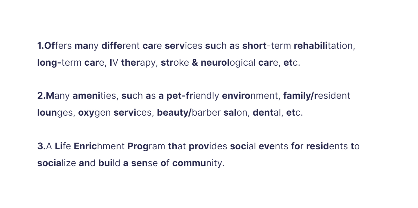 
1. Offers many different care services such as short-term rehabilitation, long-term care, IV therapy, stroke & neurological care, etc.

   \
2. Many amenities, such as a pet-friendly environment, family/resident lounges, oxygen services, beauty/barber salon, dental, etc.

   \
3. A Life Enrichment Program that provides social events for residents to socialize and build a sense of community.