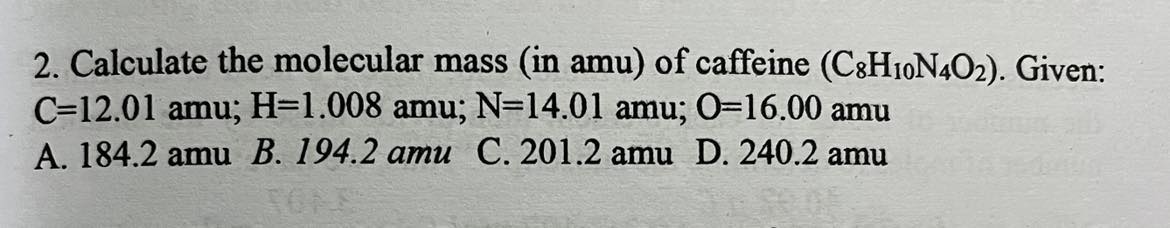 <p><span>Calculate the molecular mass (in amu) of caffeine (CsHIoN402). Given: C-12.01 amu; H=1.008 amu; N=14.01 amu; 0=16.00 amu A. 184.2 amu B. 194.2 amu C. 201.2 amu D. 240.2 amu</span></p>