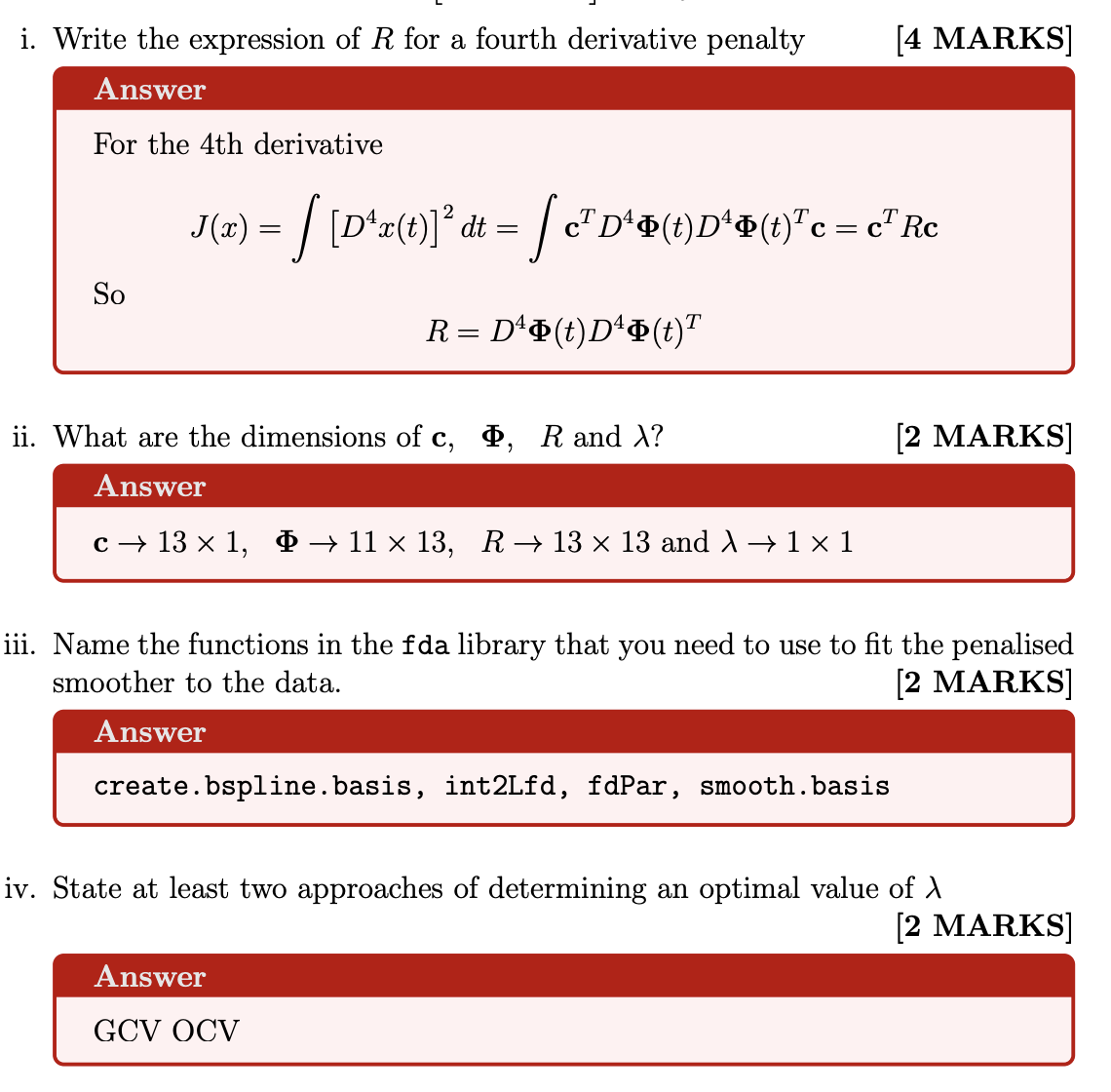 <p>i. Write the expression of R for a fourth derivative penalty</p><p>ii. What are the dimensions of c, Φ, R and λ?<br>iii. Name the functions in the fda library that you need to use to fit the penalised smoother to the data.</p><p>iv. State at least two approaches of determining an optimal value of λ</p>