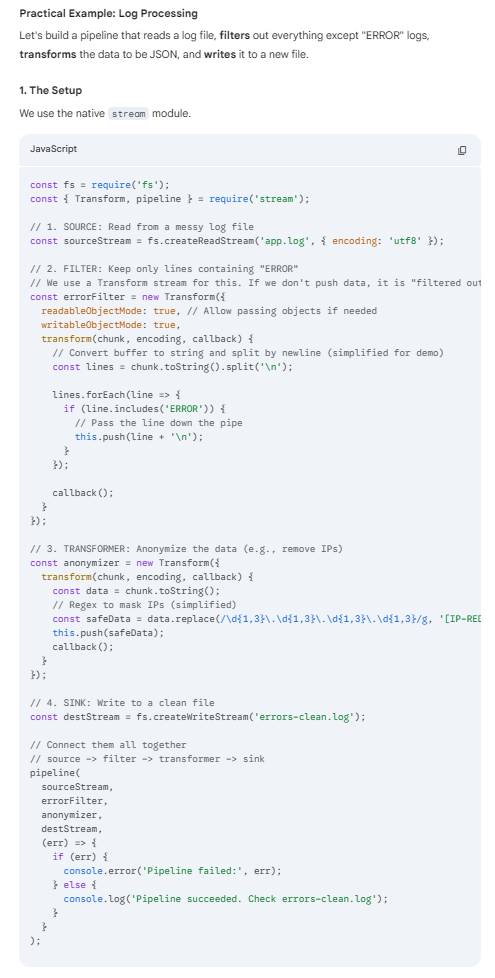 <p><strong>Invoke this.push() in a conditional way to allow only some data to reach the next stage of the pipeline.</strong></p><div data-type="horizontalRule"><hr></div><p>The <strong>Transformer Filter pattern</strong> (often called the <strong>Pipes and Filters</strong> pattern) is a software architectural pattern used to process streams of data. It breaks down complex processing tasks into a series of separate, independent steps.</p><p>In Node.js, this is most commonly and natively implemented using <strong>Streams</strong>.</p><p>The Core Concept</p><p>Imagine an assembly line. <span>Raw material comes in, passes through several stations where it is modified or inspected, and a finished product comes out.</span></p><p></p><ol><li><p><strong>Source:</strong> The origin of the data (e.g., reading a file, an HTTP request).</p></li><li><p><strong>Filter/Transformer:</strong> A component that receives data, performs a single operation (modifies it, filters it, or enriches it), and passes it to the next step.</p></li><li><p><strong>Sink:</strong> The final destination (e.g., writing to a file, sending a response, saving to a DB).</p></li></ol><p>Why use it in Node.js?</p><ul><li><p><strong>Memory Efficiency:</strong> You don't load the entire dataset into memory. You process it chunk by chunk.</p></li><li><p><strong>Decoupling:</strong> Each filter does one thing well. You can easily add, remove, or reorder filters without breaking the whole system.</p></li><li><p><strong>Backpressure:</strong> Node.js streams automatically handle "backpressure"—if the writing step is slow, the reading step automatically slows down so memory doesn't overflow.</p></li></ul><p></p>