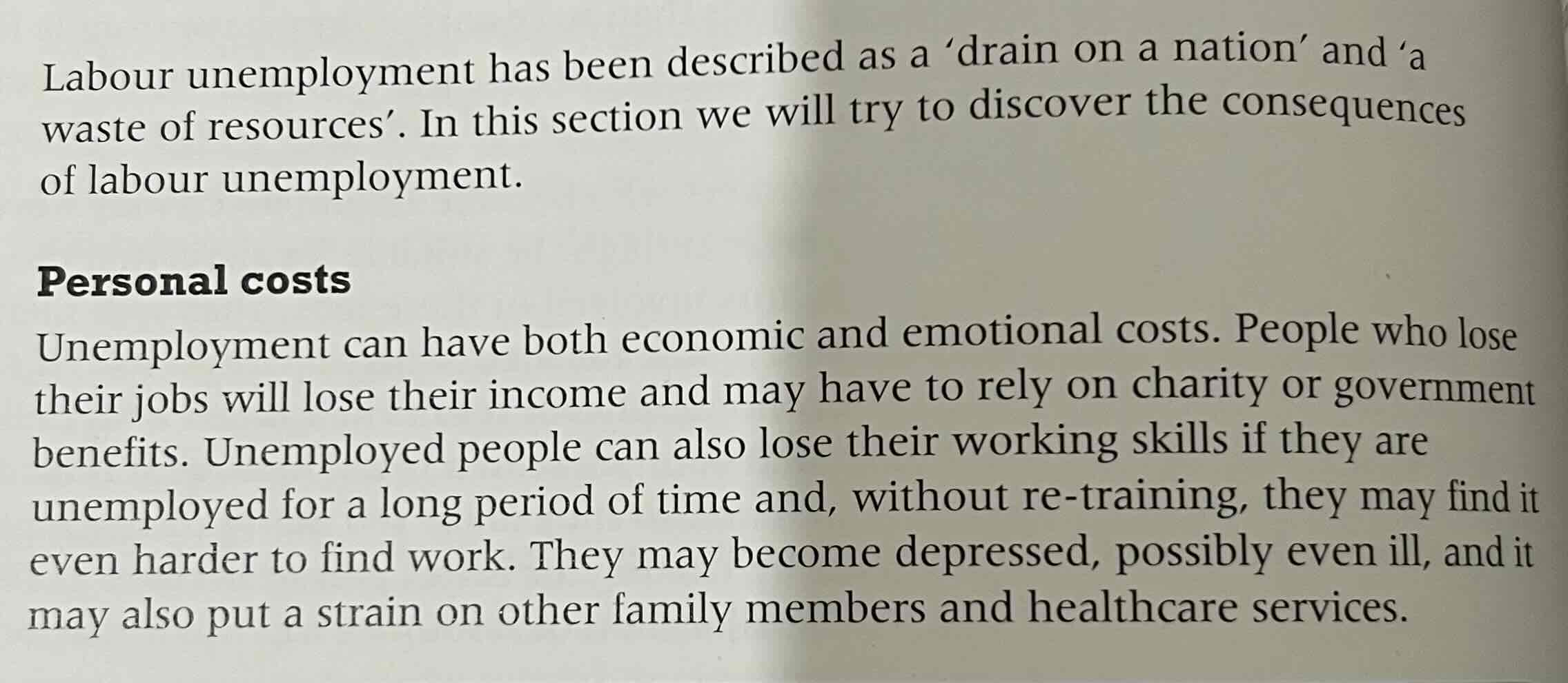 <p>personal cost: read passage from textbook</p><p>fiscal cost: unemployment benefits are paid from direct and indirect taxes revenues. therefore, as unemployment rises public expenditure on an unemployment benefit tends to rises but tax revenues tends to fall as income and spending fall. this means that people remaining in work have to pay higher taxes to support those in unemployment. other public expenditure may also have to be cut back such as on roads and health cares. which is NOT GOOD → living standards of people fall as a result</p><p>cost to the economy: leaving labour unemployed is a waste of resources.</p>