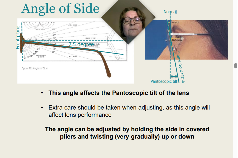 <p>Angle of Side</p><ul><li><p>This angle affects the Pantoscopic tilt of the lens</p></li><li><p>Extra care should be taken when adjusting, as this angle will affect lens performance</p></li><li><p>The angle can be adjusted by holding the side in covered pliers and twisting (very gradually) up or down</p></li></ul><p>Extra care should be taken when adjusting, as this angle will affect lens performance. True or False?</p>