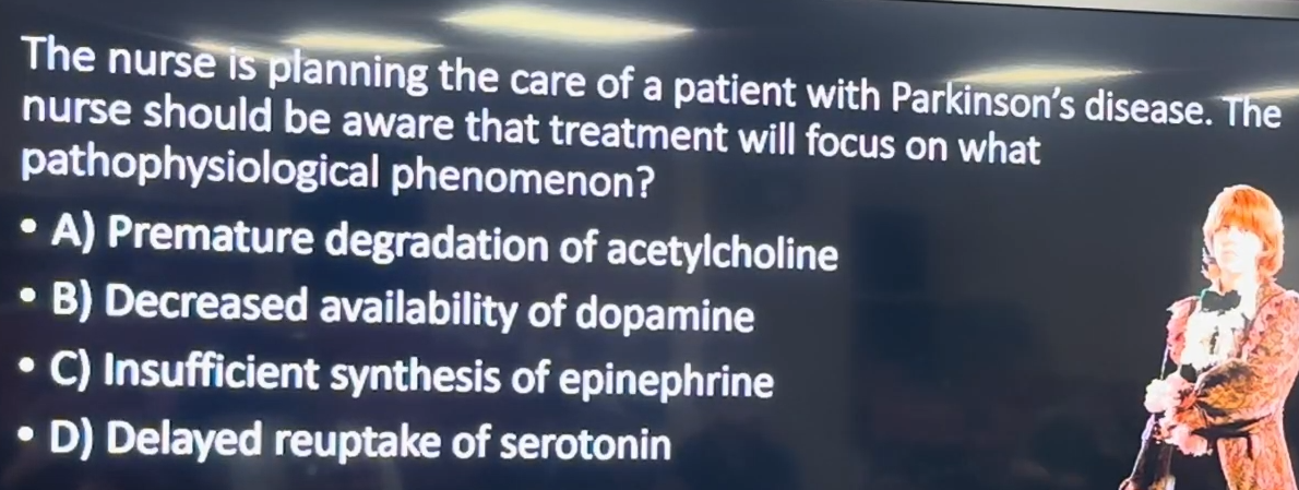 <p>The nurse is planning the care of a patient with Parkinson’s disease. The nurse should be aware that treatment will focus on what pathophysiological phenomenon?</p><p>A) Premature degradation of acetylcholine<br>B) Decreased availability of dopamine<br>C) Insufficient synthesis of epinephrine<br>D) Delayed reuptake of serotonin</p>