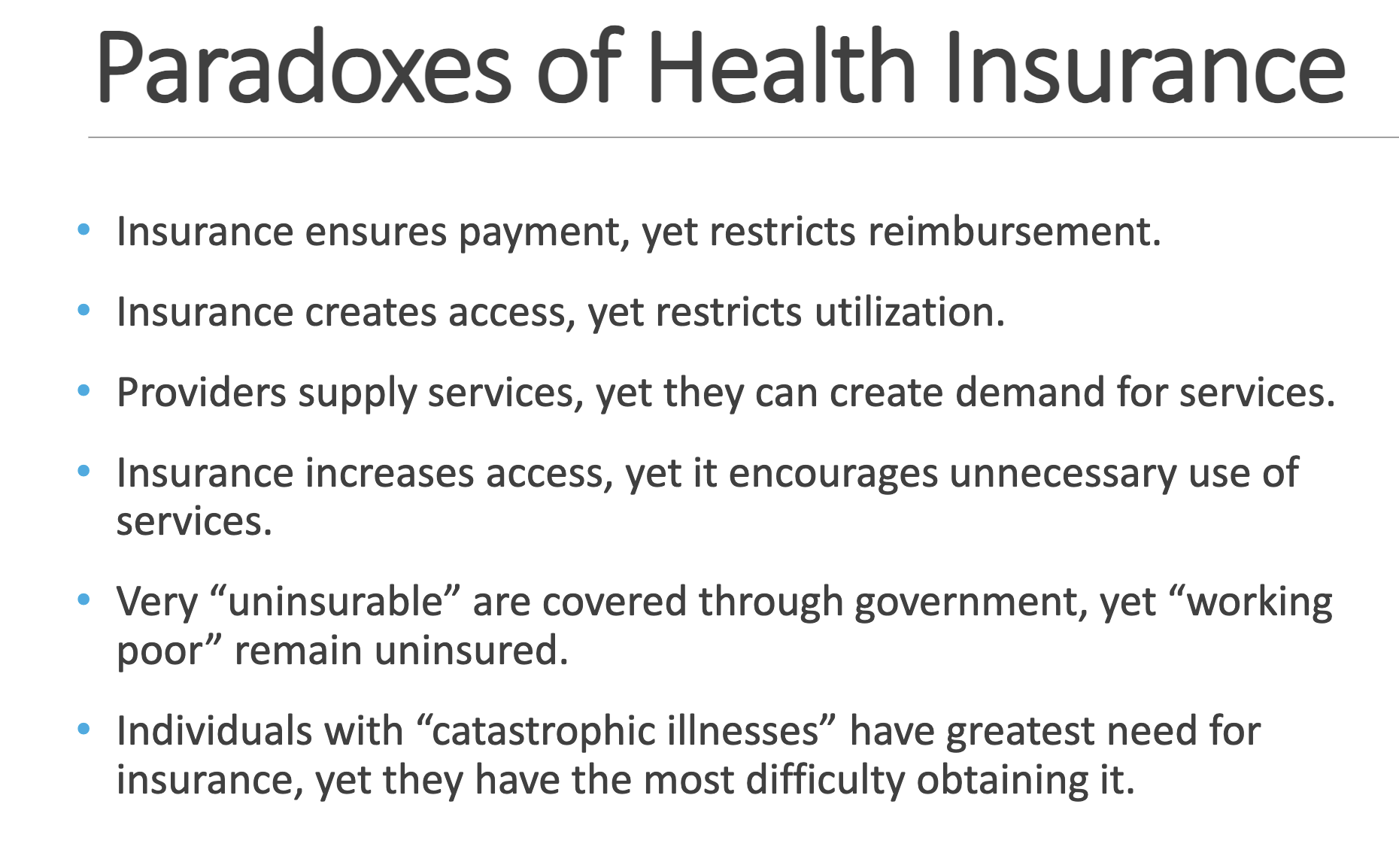 <p>• Insurance ensures payment, yet restricts reimbursement. </p><p>• Insurance creates access, yet restricts utilization. • Providers supply services, yet they can create demand for services. </p><p>• Insurance increases access, yet it encourages unnecessary use of services. </p><p>• Very “uninsurable” are covered through government, yet “working poor” remain uninsured. </p><p>• Individuals with “catastrophic illnesses” have greatest need for insurance, yet they have the most difficulty obtaining it.</p>