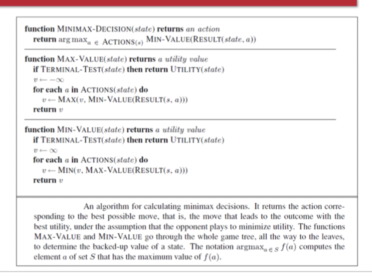 Algorithm for calculating the optimal move using minimax
The move that leads to a terminal state with maximum utility, under the assumption that the opponent plays to minimize utility
The functions MAX-VALUE and MIN-VALUE go through the whole game tree, all the way to the leaves, to determine the backed-up value of a state and the move to get there
Problem: Number of game states it has to examine is exponential in the depth of the tree
