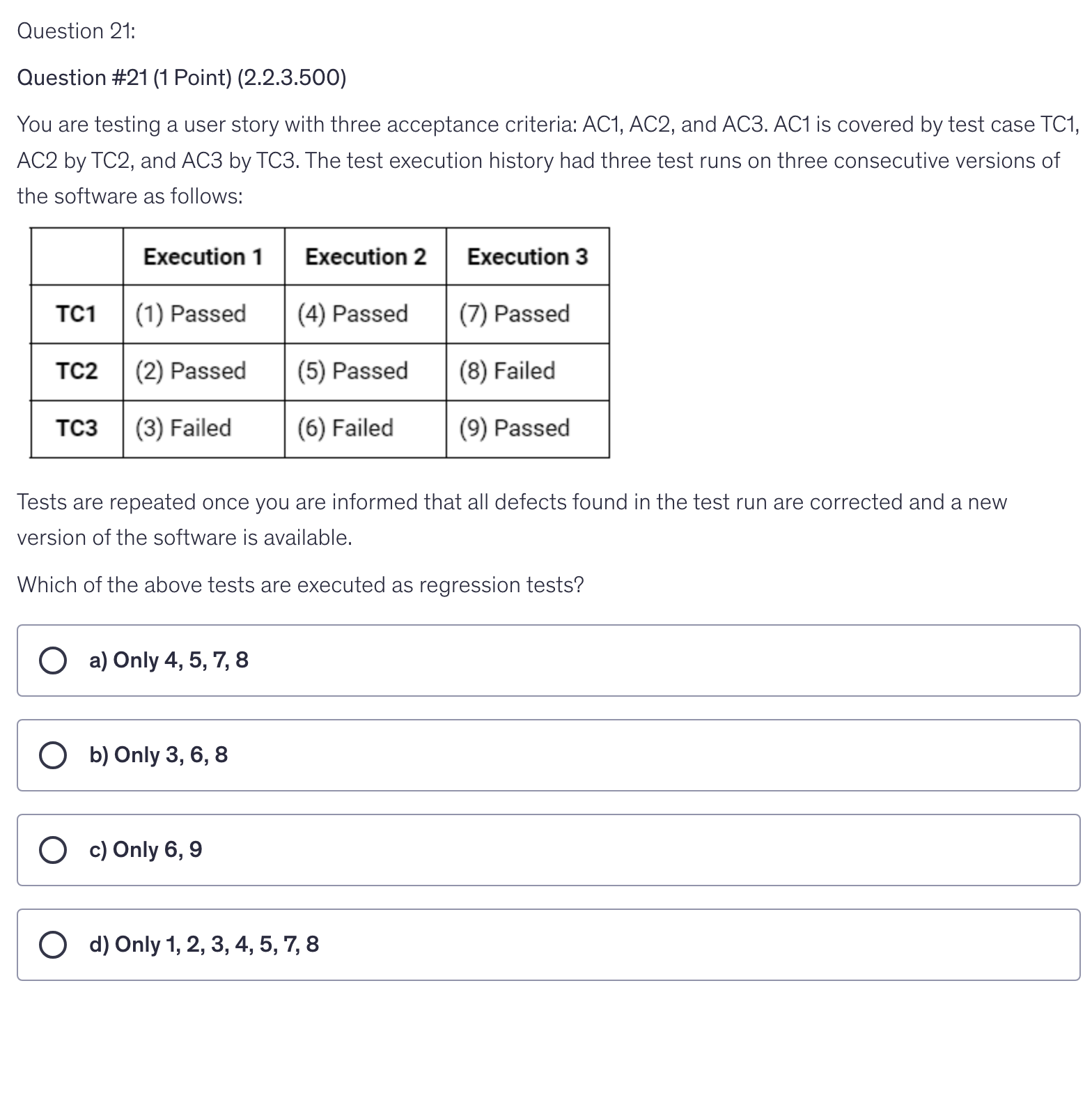 <p>You are testing a user story with three acceptance criteria: AC1, AC2, and AC3. AC1 is covered by test case TC1, AC2 by TC2, and AC3 by TC3. The test execution history had three test runs on three consecutive versions of the software as follows:</p><p>Tests are repeated once you are informed that all defects found in the test run are corrected and a new version of the software is available.</p><p>Which of the above tests are executed as regression tests?</p>