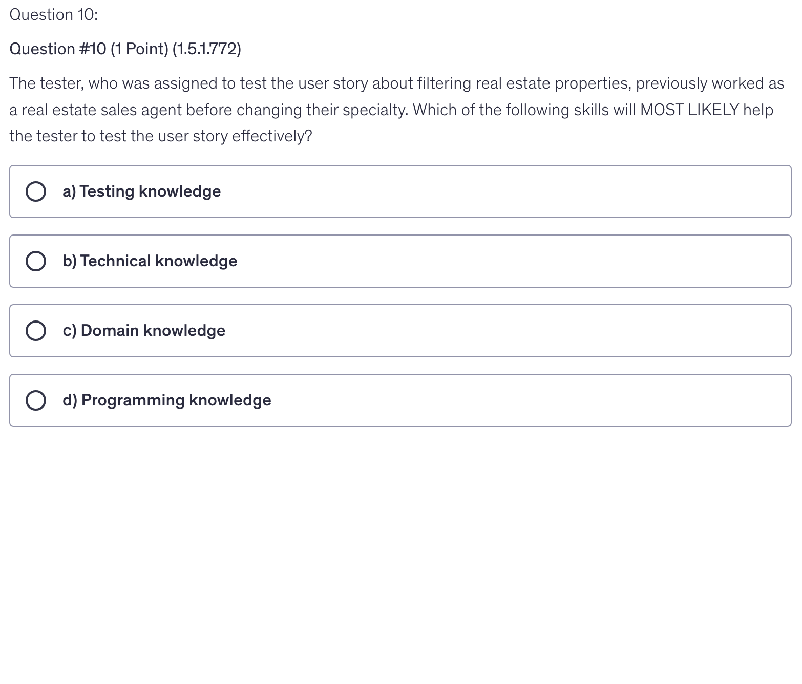 <p>The tester, who was assigned to test the user story about filtering real estate properties, previously worked as a real estate sales agent before changing their specialty. Which of the following skills will MOST LIKELY help the tester to test the user story effectively?</p>