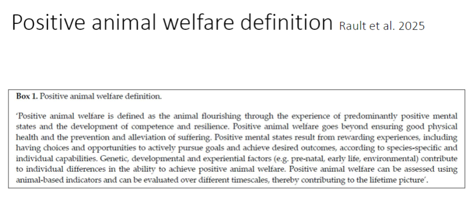 <p><strong>Definition</strong><br>āāDefined by <strong>Rault et al. 2025</strong><br>āāAnimals <strong>flourish</strong> through predominantly <strong>positive mental states</strong><br>āāIncludes development of <strong>competence</strong> and <strong>resilience</strong><br>āāGoes beyond <strong>good physical health</strong> and <strong>prevention of suffering</strong></p><p><strong>Sources Of Positive Mental States</strong><br>āāRewarding experiences<br>āāOpportunities for <strong>choice</strong> and to actively pursue <strong>goals</strong><br>āāAchieve <strong>desired outcomes</strong> based on <strong>species-specific</strong> and <strong>individual capabilities</strong></p><p><strong>Individual Differences</strong><br>āāInfluenced by <strong>genetic</strong>, <strong>developmental</strong>, and <strong>experiential factors</strong><br>āāExamples: <strong>pre-natal</strong>, <strong>early life</strong>, and <strong>environmental experiences</strong></p><p><strong>Assessment</strong><br>āāMeasured using <strong>animal-based indicators</strong><br>āāEvaluated over different <strong>timescales</strong> for a <strong>lifetime picture</strong></p>
