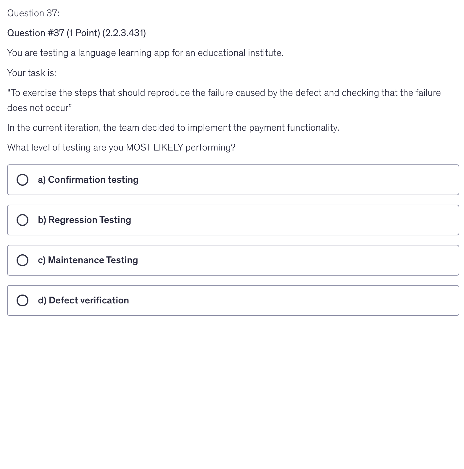 <p>You are testing a language learning app for an educational institute.</p><p>Your task is:</p><p>“To exercise the steps that should reproduce the failure caused by the defect and checking that the failure does not occur”</p><p>In the current iteration, the team decided to implement the payment functionality.</p><p>What level of testing are you MOST LIKELY performing?</p>