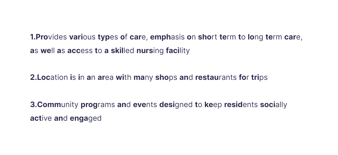 
1. Provides various types of care, emphasis on short term to long term care, as well as access to a skilled nursing facility

   \
2. Location is in an area with many shops and restaurants for trips 

   \
3. Community programs and events designed to keep residents socially active and engaged