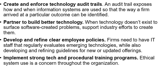 <p><span><span>•</span><strong><span>Gather and act on input regarding flaws.</span></strong><span> If a user encounters a troubling flaw while using the system, there should be a clear, extremely easy way to submit feedback so that it can be addressed.</span></span></p><p><span><span>•</span><strong><span>Provide a means for remediation. </span></strong><span>A study led by technology and audit firms found that only 43 percent of organizations have clear procedures for overriding AI results that are suspicious or questionable.</span></span></p><p><span><span>•</span><strong><span>Test and audit. </span></strong><span>Firms deploying risky technology, or technology that might endanger others should be sure that these technologies are thoroughly tested.</span></span></p><p><span><span>•“</span><strong><span>Red Teaming</span></strong><span>”</span><strong><span>:</span></strong><span> Where a group unaffiliated with developers deliberately tries to undermine safety procedures in a system, hack the technology, and raise any additional concerns that should be addressed before deployment.</span></span></p><p></p><p><span><span>•</span><strong><span>Continually evaluate best practices and incorporate proven techniques. </span></strong><span>Firms should incorporate new tools as they are developed.</span></span></p><p><span><span>•</span><strong><span>ITIL: </span></strong><span>IT Infrastructure Library, which covers best practices for delivering IT services.</span></span></p><p><span><span>•</span><strong><span>COBIT: </span></strong><span>(Control Objectives for Information and Related Technologies) A continually-evolving best-practices framework for IT governance that includes guidance on implementation, monitoring, and improving IT systems and organizations.</span></span></p><p><span><span>•</span><strong><span>Roll out technology gradually. </span></strong><span>Many firms choose to roll out technologies gradually to see how their post-test offerings work on smaller populations before releasing them more widely.</span></span></p>