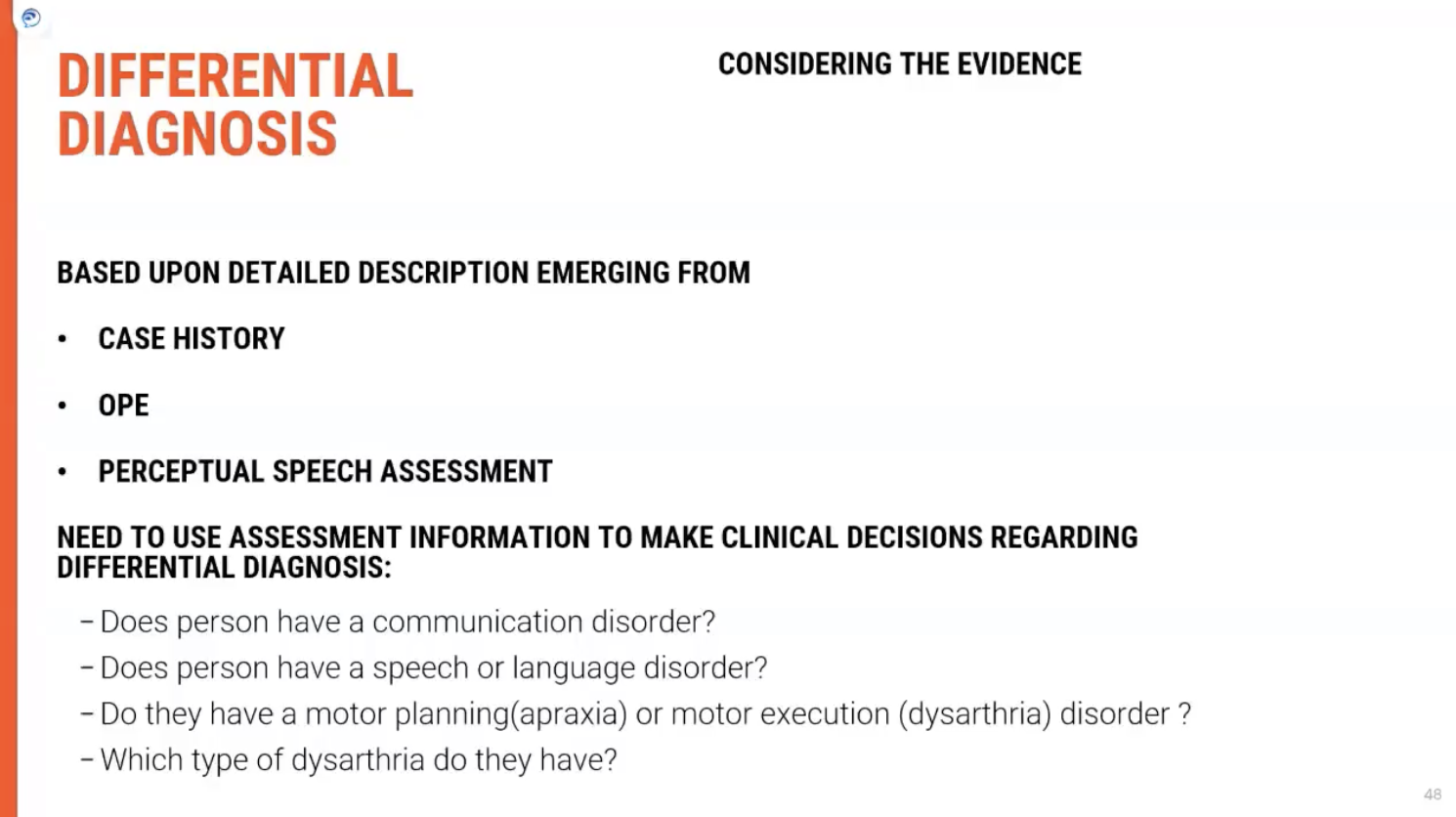 <p><span><strong>Comprehensive Diagnosis of Dysarthria</strong></span></p><p><span><strong>Key Features of Dysarthria Diagnosis</strong></span></p><p>Diagnosing dysarthria involves more than a single assessment. A <span><strong>holistic approach</strong></span> is necessary, considering various factors:</p><ul><li><p><span><strong>Information Gathering</strong>: Diagnosis is informed by detailed&nbsp;<strong>patient history</strong>&nbsp;and clinical information.</span></p></li><li><p><span><strong>Neurological Signs</strong>: The presence or absence of additional&nbsp;<strong>neurological signs and symptoms</strong>&nbsp;plays a crucial role in diagnosis.</span></p></li></ul><p>&nbsp;</p><p><span><strong>Elements Contributing to Diagnosis</strong></span></p><p>Each element must be explored in greater detail to accurately diagnose and differentiate dysarthria subtypes:</p><ol type="1"><li><p><span><strong>Patient History:</strong></span></p><ul><li><p><span><strong>Importance: A thorough history helps to identify underlying causes such as&nbsp;stroke, trauma, or neurological diseases&nbsp;(e.g., Parkinson's).</strong></span></p></li><li><p><span><strong>Crossover: History often overlaps with symptoms, providing insights into whether&nbsp;progressive conditionsor&nbsp;acute events&nbsp;are responsible.</strong></span></p></li></ul></li></ol><p>&nbsp;</p><ol type="1"><li><p><span><strong>Clinical Examination:</strong></span></p><ul><li><p><span><strong>Neurological Assessment: The clinician checks for&nbsp;signs of weakness,&nbsp;tone abnormalities, or&nbsp;reflex changes.</strong></span></p></li><li><p><span><strong>Speech Evaluation: Detailed speech assessments look at the dimensions of&nbsp;pitch,&nbsp;loudness,&nbsp;articulation, and&nbsp;resonance.</strong></span></p></li></ul></li></ol><p>&nbsp;</p><ol type="1"><li><p><span><strong>Presence of Other Symptoms:</strong></span></p><ul><li><p><span><strong>Neurological Signs: Symptoms like&nbsp;tremors,&nbsp;muscle weakness, or&nbsp;coordination issues&nbsp;give clues about the type of dysarthria.</strong></span></p></li><li><p><span><strong>Integration: Observing how these signs interact with speech impairments helps refine the diagnosis.</strong></span></p></li></ul></li></ol><p>&nbsp;</p><p><span><strong>Key Takeaway</strong></span></p><p>A <span><strong>comprehensive diagnosis</strong></span> of dysarthria is based on multiple factors, not just a single assessment. This includes <span><strong>history</strong></span>, <span><strong>clinical examination</strong></span>, and <span><strong>neurological signs</strong></span>, with a focus on identifying the root cause and tailoring interventions accordingly.</p>