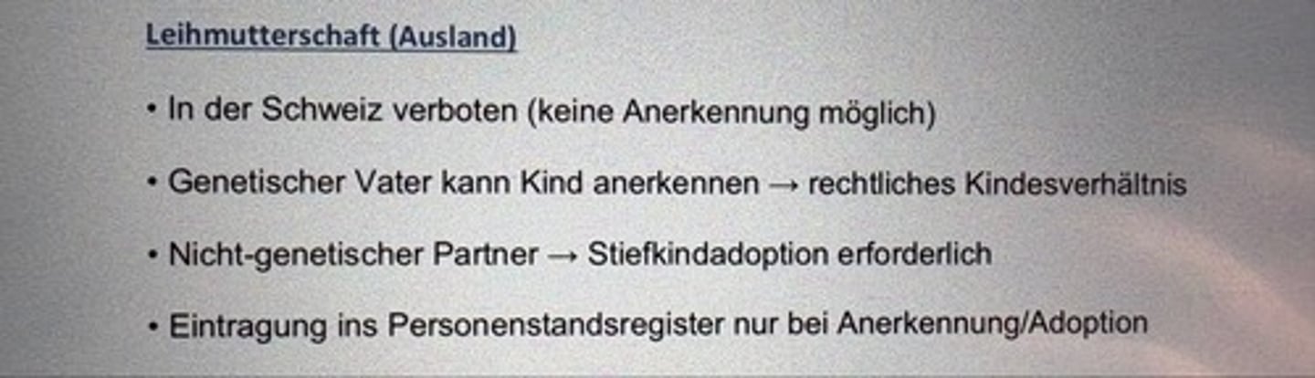 <p>• In der Schweiz verboten (keine Anerkennung möglich)</p><p>• Genetischer Vater kann Kind anerkennen → rechtliches Kindesverhältnis</p><p>• Nicht-genetischer Partner → Stiefkindadoption erforderlich</p><p>• Eintragung ins Personenstandsregister nur bei Anerkennung/Adoption</p>