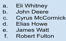 <p>5. steel plow —&gt; b. John Deere</p><p>6. mechanical reaper —&gt; c. Cyrus McCormick</p><p>7. cotton gin —&gt; a. Eli Whitney</p><p>8. sewing machine —&gt; d. Elias Howe</p><p>9. steam engine —&gt; e. James Watt</p><p>10. interchangeable parts —&gt; Cyrus McCormick</p>