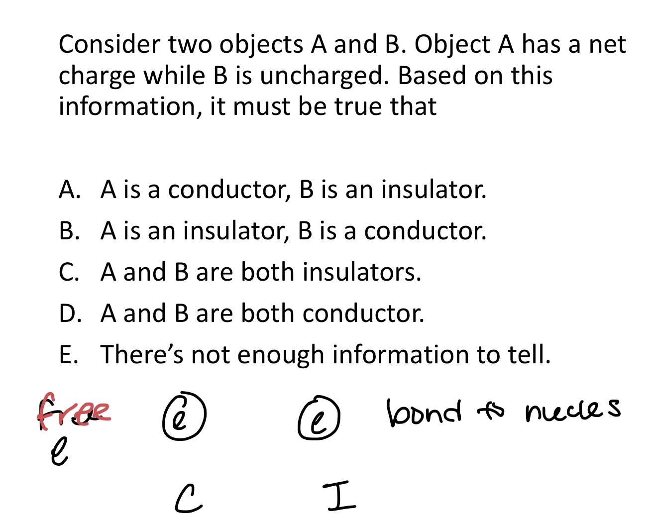 <p>Consider two objects A and B. Object A has a net </p><p>charge while B is uncharged. Based on this </p><p>information, it must be true that:</p><p></p><p>A. A is a conductor, B is an insulator.</p><p>B. A is an insulator, B is a conductor.</p><p>C. A and B are both insulators.</p><p>D. A and B are both conductor.</p><p>E. There’s not enough information to tell.</p>
