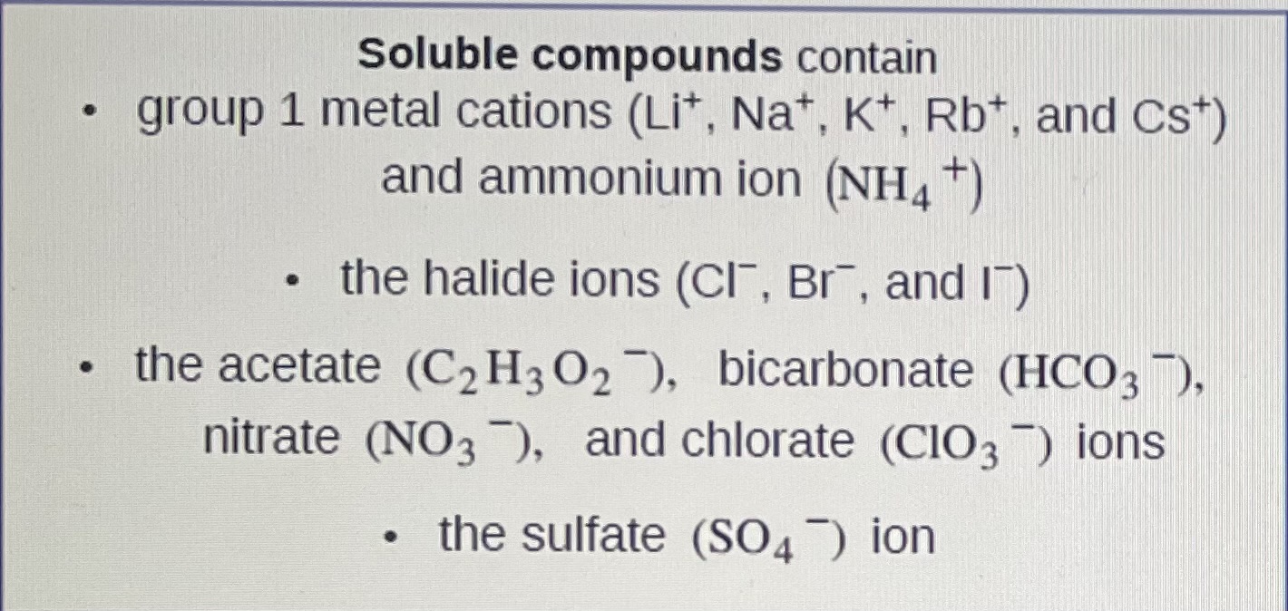 <p><strong>Li+, Na+, K+, Rb+, and Cs+ and ammonium NH4+ </strong><br><strong>&nbsp;Cl-, Br-, and I- and C2H3O2-, HCO3-, NO3-, ClO3, SO4-</strong></p>